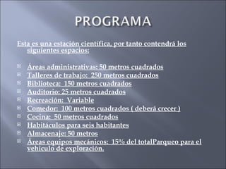 Esta es una estación científica, por tanto contendrá los siguientes espacios: Áreas administrativas: 50 metros cuadrados Talleres de trabajo:  250 metros cuadrados Biblioteca:  150 metros cuadrados Auditorio: 25 metros cuadrados Recreación:  Variable Comedor:  100 metros cuadrados ( deberá crecer ) Cocina:  50 metros cuadrados Habitáculos para seis habitantes Almacenaje: 50 metros Áreas equipos mecánicos:  15% del totalParqueo para el vehiculo de exploración. 