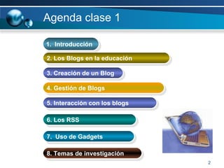 Agenda clase 1  1.  Introducción  2. Los Blogs en la educación 3. Creación de un Blog 6. Los RSS 7.  Uso de Gadgets 5. Interacción con los blogs 8. Temas de investigación 4. Gestión de Blogs 