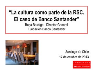 “La cultura como parte de la RSC.
El caso de Banco Santander”
Borja Baselga - Director General
Fundación Banco Santander

Santiago de Chile
17 de octubre de 2013

 