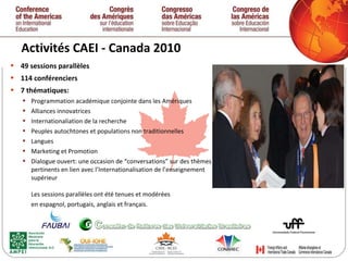 Activités CAEI - Canada 2010  49 sessions parallèles  114 conférenciers  7 thématiques: Programmation académique conjointe dans les Amériques Alliances innovatrices Internationaliation de la recherche Peuples autochtones et populations non traditionnelles Langues Marketing et Promotion Dialogue ouvert: une occasion de “conversations” sur des thèmes pertinents en lien avec l’Internationalisation de l’enseignement supérieur Les sessions parallèles ont été tenues et modérées  en espagnol, portugais, anglais et français.   