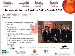 Représentation du Brésil au CAEI - Canada 2010 30 personnalités de haut niveau, parmi lesquelles: Recteurs d’institutions d’enseignement supérieur Vice-recteurs Directeurs de Bureaux de la Coopération internationale Présidents d’organisations universitaires brésiliennes Directeurs d’entreprises de renommée internationale reliées à l’internationalisation de l’Éducation et à des ministères de l’Éducation.   