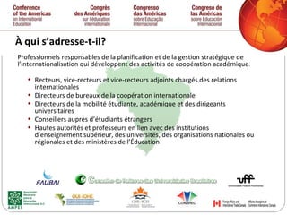 À qui s’adresse-t-il? Professionnels responsables de la planification et de la gestion stratégique de l’internationalisation qui développent des activités de coopération académique : Recteurs, vice-recteurs et vice-recteurs adjoints chargés des relations internationales Directeurs de bureaux de la coopération internationale Directeurs de la mobilité étudiante, académique et des dirigeants universitaires Conseillers auprès d’étudiants étrangers Hautes autorités et professeurs en lien avec des institutions d’enseignement supérieur, des universités, des organisations nationales ou régionales et des ministères de l’Éducation 