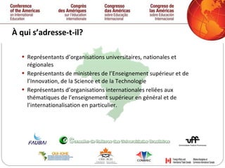 À qui s’adresse-t-il? Représentants d’organisations universitaires, nationales et régionales Représentants de ministères de l’Enseignement supérieur et de l’Innovation, de la Science et de la Technologie Représentants d’organisations internationales reliées aux thématiques de l’enseignement supérieur en général et de l’internationalisation en particulier.  
