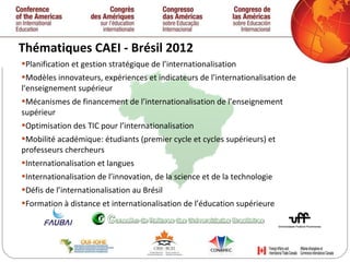 Thématiques CAEI - Brésil 2012  Planification et gestion stratégique de l’internationalisation  Modèles innovateurs, expériences et indicateurs de l’internationalisation de l’enseignement supérieur Mécanismes de financement de l’internationalisation de l’enseignement supérieur Optimisation des TIC pour l’internationalisation Mobilité académique: étudiants (premier cycle et cycles supérieurs) et professeurs chercheurs Internationalisation et langues Internationalisation de l’innovation, de la science et de la technologie Défis de l’internationalisation au Brésil Formation à distance et internationalisation de l’éducation supérieure  