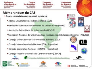 Mémorandum du CAEI 8 autres associations deviennent membres: Agence universitaire de la Francophonie (AUF) Asociación Dominicana de Rectores de Universidades (ADRU) Asociación Colombiana de Universidades (ASCUN) Asociación  Nacional de Universidades e Instituciones de Educación Superior ( ANUIES) Consejo Universitario de la Universidad Boliviana (CEUB) Consejo Interuniversitario Nacional (CIN - Argentina) Consejo Nacional de Rectores (CONARE – Costa Rica) Consejo Superior Universitario Centramericano (CSUCA) 