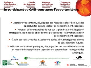 En participant au CAEI  vous aurez l’opportunité de:  Accroître vos contacts, développer des réseaux et créer de nouvelles opportunités dans le secteur de l’enseignement supérieur. Partager différents points de vue sur la planification et la gestion stratégique, les modèles et les bonnes pratiques de l’internationalisation de l’enseignement supérieur. Établir des liens avec des associations et des alliés stratégiques  en vue de collaborations futures. Débattre des diverses politiques, des enjeux et des nouvelles tendances en matière d’enseignement supérieur qui caractérisent les régions des Amériques. 