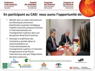 En participant au CAEI  vous aurez l’opportunité de: Aborder dans un cadre interaméricain les thématiques prioritaires (planification et gestion stratégique, modèles et bonnes pratiques) relatives à l’internationalisation de l’enseignement supérieur dans une perspective Nord-Sud et Sud-Sud. Participer à la définition des orientations, grandes lignes et  recommandations sur l’internationalisation de l’enseignement supérieur à l’intention d’organisations et de forums internationaux, tels que l’Organisation des États américains . 