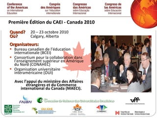 Première  Édition  du CAEI - Canada 2010 Quand ?  20 – 23 octobre 2010 Où ?  Calgary, Alberta Organisateurs: Bureau canadien de l’éducation internationale (BCEI) Consortium pour la collaboration dans l’enseignement supérieur en Amérique du Nord (CONAHEC) Organisation universitaire interaméricaine (OUI) Avec l’appui du ministère des Affaires étrangères et du Commerce international du Canada (MAECI). 