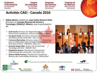 Activités CAEI - Canada 2010 Débat plénier  modéré par  Juan Carlos Romero Hicks , Directeur du  Consejo Nacional de Ciencia y Tecnología, CONACyT, México , avec la participation de:  Jordi Curell,  Directeur de l’Apprentissage permanent de la Commission européenne, Union européenne, Belgique Eva Egron-Polak , Secrétaire exécutive de  l’Association internationale des universités - AIU, France Francisco Marmolejo , Directeur exécutif du Consortium pour la collaboration dans l’enseignement supérieur en Amérique du Nord - CONAHEC, États-Unis Gonzalo Vargas Otte , Recteur de l’Universidad Tecnológica de Chile - INACAP, Chili Madeleine Greene , Chercheuse à l’Association internationale des universités - AIU, États-Unis  Alencar Mello Proen ç a , Président du Conselho de Reitores das Universidades Brasileiras - CRUB, Brésil   