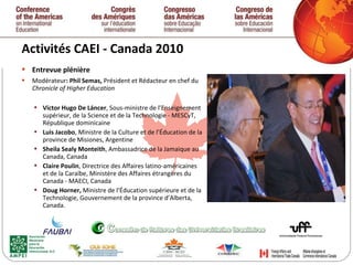 Activités CAEI - Canada 2010  Entrevue plénière Modérateur : Phil Semas,  Président et Rédacteur en chef du  Chronicle of Higher Education  Víctor Hugo De Láncer , Sous-ministre de l’Enseignement supérieur, de la Science et de la Technologie - MESCyT, République dominicaine Luis Jacobo , Ministre de la Culture et de l’Éducation de la province de Misiones, Argentine Sheila Sealy Monteith , Ambassadrice de la Jamaique au Canada, Canada Claire Poulin , Directrice des Affaires latino-américaines et de la Caraïbe, Ministère des Affaires étrangères du Canada - MAECI, Canada Doug Horner,  Ministre de l’Éducation supérieure et de la Technologie, Gouvernement de la province d’Alberta, Canada.   