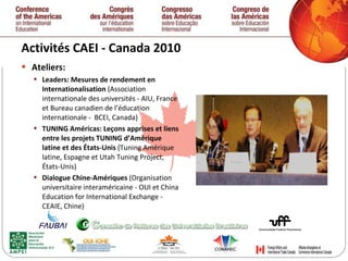 Activités CAEI - Canada 2010  Ateliers: Leaders: Mesures de rendement en Internationalisation  (Association internationale des universités - AIU, France et Bureau canadien de l’éducation internationale -  BCEI, Canada)  TUNING Américas: Leçons apprises et liens entre les projets TUNING d’Amérique latine et des États-Unis  (Tuning Amérique latine, Espagne et Utah Tuning Project, États-Unis)  Dialogue Chine-Amériques  (Organisation universitaire interaméricaine - OUI et China Education for International Exchange - CEAIE, Chine)  