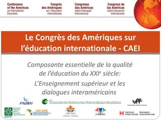 Composante essentielle de la qualité de l’éducation du XXI e  siècle: L’Enseignement supérieur et les dialogues interaméricains  Le Congrès des Amériques sur l’éducation internationale - CAEI 