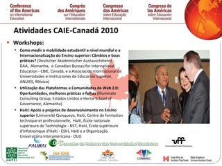 Atividades CAIE-Canadá 2010  Workshops: Como medir a mobilidade estudantil a nível mundial e a Internacionalização do Ensino superior: Câmbios e boas práticas?  (Deutscher Akademischer Austauschdienst -  DAA,  Alemanha,  o Canadian Bureau for International Education - CBIE, Canadá, e a Associación Internacional de Universidades e Instituciones de Educación Superior, ANUIES, México)  Utilização das Plataformas e Comunidades da Web 2.0: Oportunidades, melhores práticas e falhas  (Illuminate Consulting Group, Estados Unidos e Hertie School of Governance, Alemanha) Haití: Apoio a projetos de desenvolvimento no Ensino superior  (Université Quisqueya, Haití,  Centre de formation technique et professionnelle,  Haití, École nationale supérieure de Technologie - NST, Haití, École supérieure d'Infotronique d’Haïti - ESIH, Haití e a Organização Universitária Interamericana - OUI) 