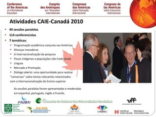 Atividades CAIE-Canadá 2010  49 sessões paralelas  114 conferencistas  7 temáticas: Programação acadêmica conjunta nas Américas Alianças inovadoras A Internacionalização da pesquisa Povos indígenas e populações não tradicionais Línguas Mercado e Promoção Diálogo aberto: uma oportunidade para realizar  “ conversas” sobre temas relevantes relacionados  com a Internacionalização do Ensino superior As sessões paralelas forom apresentadas e moderadas  em espanhol, português, inglês e francês.   