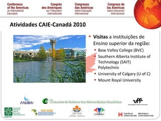 Atividades CAIE-Canadá 2010  Visitas  a instituições de Ensino superior da região: Bow Valley College (BVC) Southern Alberta Institute of Technology (SAIT) Polytechnic University of Calgary (U of C) Mount Royal University   