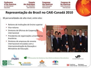 Representação do Brasil no CAIE-Canadá 2010 30 personalidades de alto nível, entre eles: Reitores de Instituções de Ensino superior Vice-reitores Diretores de Oficinas de Cooperação internacional Presidentes de organizações universitárias brasileiras Diretores de empresas de renome internacional vinculadas com a Internacionalização da Educação e Ministérios de Educação.   