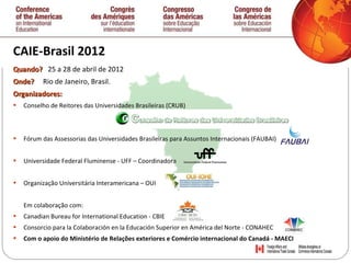 CAIE-Brasil 2012 Qu ando ?  25 a   28 de abril de 2012 O nde ?  Rio de Janeiro, Brasil. Organizadores: Conselho de Reitores das Universidades Brasileiras (CRUB) Fórum das Assessorias das Universidades Brasileiras para Assuntos Internacionais (FAUBAI)  Universidade Federal Fluminense - UFF – Coordinadora  Organização Universitária Interamericana – OUI Em colaboração  com:  Canadian Bureau for International Education - CBIE  Consorcio para la Colaboración en la Educación Superior en América del Norte - CONAHEC  Com o apoio do Ministério de Relaç õ es exteriores e Comércio internacional do Canadá - MAECI 