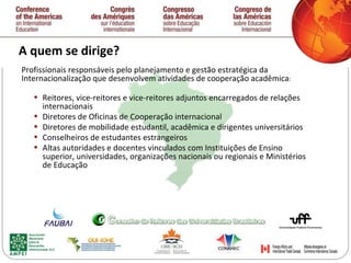 A quem se dirige? Profissionais responsáveis pelo planejamento e gestão estratégica da Internacionalização que desenvolvem atividades de cooperação acadêmica : Reitores, vice-reitores e vice-reitores adjuntos encarregados de relações internacionais Diretores de Oficinas de Cooperação internacional Diretores de mobilidade estudantil, acadêmica e dirigentes universitários Conselheiros de estudantes estrangeiros Altas autoridades e docentes vinculados com Instituiç õ es de Ensino superior, universidades, organizaç õ es nacionais ou regionais e Ministérios de Educação 