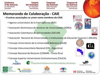 Memorando de Colaboração - CAIE 8 outras associaç ões  se unem como membros do CAIE: Agence universitaire de la Francophonie (AUF) Asociación Dominicana de Rectores de Universidades (ADRU) Asociación Colombiana de Universidades (ASCUN) Asociación  Nacional de Universidades e Instituciones de Educación Superior ( ANUIES) Consejo Universitario de la Universidad Boliviana (CEUB) Consejo Interuniversitario Nacional (CIN - Argentina) Consejo Nacional de Rectores (CONARE – Costa Rica) Consejo Superior Universitario Centramericano (CSUCA) 