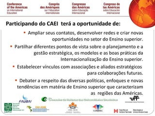 Participando do CAEI  terá a oportunidade de:  Ampliar seus contatos, desenvolver redes e criar novas oportunidades no setor do Ensino superior. Partilhar diferentes pontos de vista sobre o planejamento e a gestão estratégica, os modelos e as boas práticas da Internacionalização do Ensino superior. Estabelecer vínculos com associaç õ es e aliados estratégicos  para colaboraç õ es futuras. Debater a respeito das diversas políticas, enfoques e novas tendências em matéria de Ensino superior que caracterizam as  regi õ es das Américas. 