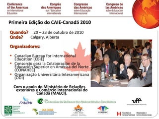 Primeira  Edição  do CAIE-Canadá 2010 Q uando ?  20 – 23 de outubro de 2010 O nde ?  Calgary, Alberta Organizadores: Canadian Bureau for International Education (CBIE) Consorcio para la Colaboración de la Educación Superior en América del Norte (CONAHEC) Organização Universitária Interamericana (OUI) Com o apoio do Ministério de Relaç õ es exteriores e Comércio internacional do Canadá (MAECI). 