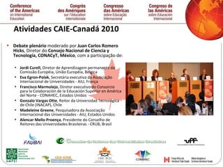 Atividades CAIE-Canadá 2010 Debate plenário  moderado por  Juan Carlos Romero Hicks , Diretor do  Consejo Nacional de Ciencia y Tecnología, CONACyT, México , com a participação de:  Jordi Curell,  Diretor de Aprendizagem permanente da Comissão Européia, União Européia, Bélgica Eva Egron-Polak , Secretária executiva da Associação Internacional de Universidades - AIU, França Francisco Marmolejo , Diretor executivo do Consorcio para la Colaboración de la Educación Superior en América del Norte - CONAHEC, Estados Unidos Gonzalo Vargas Otte , Reitor da Universidad Tecnológica de Chile (INACAP), Chile Madeleine Greene , Pesquisadora da Associação Internacional das Universidades - AIU, Estados Unidos  Alencar Mello Proen ç a , Presidente do Conselho de Reitores das Universidades Brasileiras - CRUB, Brasil   