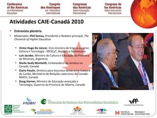 Atividades CAIE-Canadá 2010  Entrevista plenária Moderador : Phil Semas,  Presidente e Redator principal,  The Chronicle of Higher Education  Víctor Hugo De Láncer , Vice-ministro de Ensino superior, Ciência e Tecnologia - MESCyT, República Dominicana Luis Jacobo , Ministro de Cultura e Educação da Província de Misiones, Argentina Sheila Sealy Monteith , Embaixadora da Jamáica no Canadá, Canadá Claire Poulin , Diretora para Assuntos latino-americanos e do Caribe, Ministério de Relações exteriores do Canadá - MAECI, Canadá Doug Horner,  Ministro de Educação avançada e Tecnologia, Governo da Província de Alberta, Canadá.   