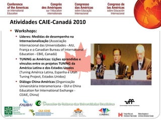 Atividades CAIE-Canadá 2010  Workshops: Líderes: Medidas de desempenho na Internacionalização  (Associação Internacional das Universidades - AIU, França e o Canadian Bureau of International Education - CBIE, Canadá)  TUNING as Américas: Lições aprendidas e vínculos entre os projetos TUNING da América Latina e dos Estados Unidos  (Tuning América Latina, Espanha e Utah Tuning Project, Estados Unidos)  Diálogo China-Américas  (Organização Universitária Interamericana - OUI e China Education for International Exchange - CEAIE, China)  