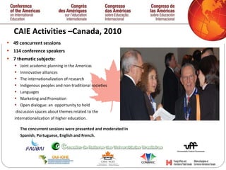 CAIE Activities –Canada, 2010  49 concurrent sessions 114 conference speakers 7 thematic subjects: Joint academic planning in the Americas Innnovative alliances The internationalization of research Indigenous peoples and non-traditional societies  Languages Marketing and Promotion Open dialogue: an  opportunity to hold discussion spaces about themes related to the  internationalization of higher education. The concurrent sessions were presented and moderated in  Spanish, Portuguese, English and French.   