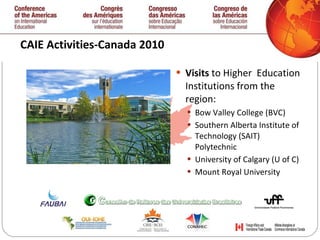 CAIE Activities-Canada 2010  Visits  to Higher  Education Institutions from the region: Bow Valley College (BVC) Southern Alberta Institute of Technology (SAIT) Polytechnic University of Calgary (U of C) Mount Royal University   