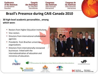 Brazil’s Presence during CAIE-Canada 2010 30 high-level academic personalities , among which were : Rectors from Higher Education Institutions Vice-rectors Directors from international collaboration agencies Presidents  from Brazilian university organizations  Directors from internationally-renowned businesses  linked with the internationalization of education and ministries of education.   