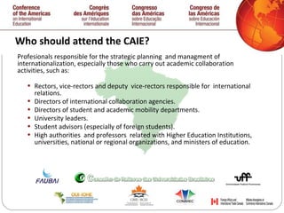 Who should attend the CAIE? Profesionals responsible for the strategic planning  and managment of  internationalization, especially those who carry out academic collaboration activities, such as: Rectors, vice-rectors and deputy  vice-rectors responsible for  international relations. Directors of international collaboration agencies. Directors of student and academic mobility departments. University leaders. Student advisors (especially of foreign students). High authorities  and professors  related with Higher Education Institutions, universities, national or regional organizations,  and ministers of education.  