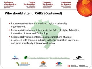 Who should attend  CAIE? (Continued) Representatives from national and regional university organizations.  Representatives from ministeries in the fields of Higher Education, Innovation ,Science and Technology.  Representatives from international organizations  that are associated with thematic subjects in Higher Education in general, and more specifically, internationalization.  