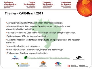 Themes - CAIE-Brazil 2012  Strategic Planning and Management of  Internationalization.  Innovative Models, Discussion of Experiences and Higher Education Internationalization Indicators. Finance Mechanisms Used in the Internationalization of Higher Education. Optimization of  ICTs for Internationalization. Academic Mobility: students (undergraduate  and postgraduate) and research professors. Internationalization and Languages. Internationalization  of Innovation, Science and Technology. Challenges of Brazilian  Internationalization. 