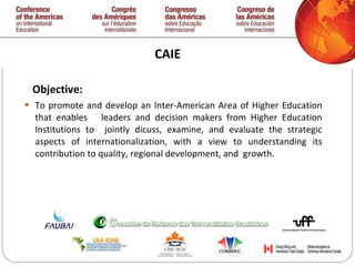 CAIE Objective: To promote and develop an Inter-American Area of Higher Education that enables  leaders and decision makers from Higher Education Institutions to  jointly dicuss, examine, and evaluate the strategic aspects of internationalization, with a view to understanding its contribution to quality, regional development, and  growth.  