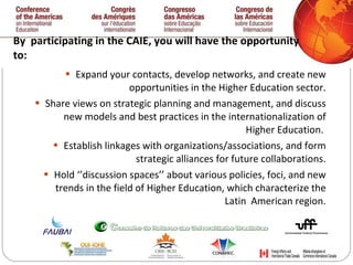 By  participating in the CAIE, you will have the opportunity to:  Expand your contacts, develop networks, and create new opportunities in the Higher Education sector. Share views on strategic planning and management, and discuss new models and best practices in the internationalization of Higher Education.  Establish linkages with organizations/associations, and form strategic alliances for future collaborations. Hold ‘’discussion spaces’’ about various policies, foci, and new trends in the field of Higher Education, which characterize the Latin  American region. 