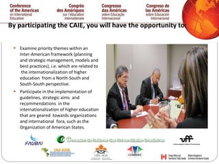 By participating the CAIE, you will have the opportunity to:  Examine priority themes within an Inter-American framework (planning and strategic management, models and best practices), i.e. which are related to  the internationalization of higher education  from a North-South and South-South perspective. Participate in the implementation of guidelines, strategic aims  and recommendations  in the  internationalization of higher education that are geared  towards organizations and international  fora, such as the  Organization of American States. 