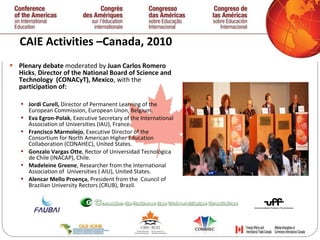 CAIE Activities –Canada, 2010 Plenary debate  moderated by  Juan Carlos Romero Hicks ,  Director   of the National Board of Science and Technology  (CONACyT), Mexico , with the  participation of:  Jordi Curell,  Director of Permanent Learning of the European Commission, European Unon, Belgium. Eva Egron-Polak , Executive Secretary of the International  Association of Universities (IAU ),  France. Francisco Marmolejo , Executive Director of the  Consortium for North American Higher Education Collaboration (CONAHEC), United States. Gonzalo Vargas Otte , Rector of Universidad Tecnológica de Chile (INACAP), Chile. Madeleine Greene , Researcher from the International  Association of  Universities ( AIU), United States.  Alencar Mello Proen ç a , President from the  Council of  Brazilian University Rectors (CRUB), Brazil.   