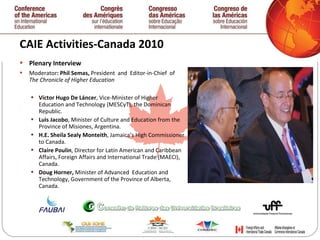 CAIE Activities-Canada 2010  Plenary Interview Moderator : Phil Semas,  President  and  Editor-in-Chief  of  The Chronicle of Higher Education  Víctor Hugo De Láncer , Vice-Minister of Higher  Education and Technology (MESCyT), the Dominican Republic. Luis Jacobo , Minister of Culture and Education from the  Province of Misiones, Argentina. H.E. Sheila Sealy Monteith , Jamaica’s High Commissioner to Canada. Claire Poulin , Director for Latin American and Caribbean Affairs, Foreign Affairs and International Trade (MAECI), Canada. Doug Horner,  Minister of Advanced  Education and Technology, Government of the Province of Alberta, Canada.   