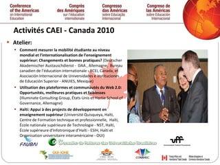 Activités CAEI - Canada 2010  Atelier: Comment mesurer la mobilité étudiante au niveau mondial et l’internationalisation de l’enseignement supérieur: Changements et bonnes pratiques?  (Deutscher Akademischer Austauschdienst -  DAA , Allemagne,  Bureau canadien de l’éducation internationale - BCEI, Canada, et Asociación Internacional de Universidades e Instituciones de Educación Superior - ANUIES, Mexique)  Utilisation des plateformes et communautés du Web 2.0: Opportunités, meilleures pratiques et faiblesses  (Illuminate Consulting Group, États-Unis et Hertie School of Governance, Allemagne) Haïti: Appui à des projects de développement en enseignement supérieur  (Université Quisqueya, Haïti,  Centre de Formation technique et professionnelle,  Haïti, École nationale supérieure de Technologie - NST, Haïti, École supérieure d'Infotronique d’Haïti - ESIH, Haïti et  Organisation universitaire interaméricaine - OUI) 