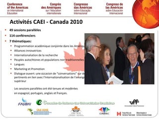Activités CAEI - Canada 2010  49 sessions parallèles  114 conférenciers  7 thématiques: Programmation académique conjointe dans les Amériques Alliances innovatrices Internationaliation de la recherche Peuples autochtones et populations non traditionnelles Langues Marketing et Promotion Dialogue ouvert: une occasion de “conversations” sur des thèmes pertinents en lien avec l’Internationalisation de l’enseignement supérieur Les sessions parallèles ont été tenues et modérées  en espagnol, portugais, anglais et français.   