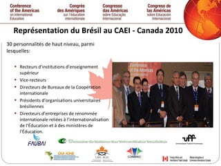Représentation du Brésil au CAEI - Canada 2010 30 personnalités de haut niveau, parmi lesquelles: Recteurs d’institutions d’enseignement supérieur Vice-recteurs Directeurs de Bureaux de la Coopération internationale Présidents d’organisations universitaires brésiliennes Directeurs d’entreprises de renommée internationale reliées à l’internationalisation de l’Éducation et à des ministères de l’Éducation.   
