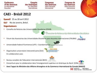 CAEI - Brésil 2012 Quand ?  25 au   28 avril 2012 Où?  Rio de Janeiro, Brésil. Organisateurs: Conselho de Reitores das Universidades Brasileiras (CRUB) Fórum das Assessorias das Universidades Brasileiras para Assuntos Internacionais (FAUBAI)  Universidade Federal Fluminense (UFF) – Coordonnatrice  Organisation universitaire interaméricaine (OUI)  En collaborati on avec  Bureau canadien de l’éducation internationale (BCEI)  Consortium pour la collaboration dans l’enseignement supérieur en Amérique du Nord  (CONAHEC)  Avec l’appui du Ministère des Affaires étrangères et du Commerce international du Canada (MAECI ) 