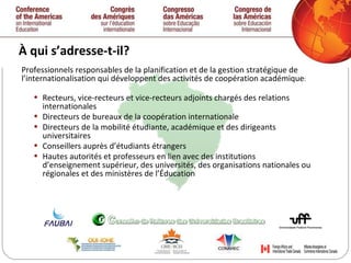 À qui s’adresse-t-il? Professionnels responsables de la planification et de la gestion stratégique de l’internationalisation qui développent des activités de coopération académique : Recteurs, vice-recteurs et vice-recteurs adjoints chargés des relations internationales Directeurs de bureaux de la coopération internationale Directeurs de la mobilité étudiante, académique et des dirigeants universitaires Conseillers auprès d’étudiants étrangers Hautes autorités et professeurs en lien avec des institutions d’enseignement supérieur, des universités, des organisations nationales ou régionales et des ministères de l’Éducation 