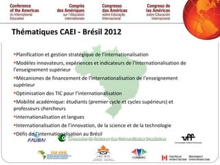 Thématiques CAEI - Brésil 2012  Planification et gestion stratégique de l’internationalisation  Modèles innovateurs, expériences et indicateurs de l’internationalisation de l’enseignement supérieur Mécanismes de financement de l’internationalisation de l’enseignement supérieur Optimisation des TIC pour l’internationalisation Mobilité académique: étudiants (premier cycle et cycles supérieurs) et professeurs chercheurs Internationalisation et langues Internationalisation de l’innovation, de la science et de la technologie Défis de l’internationalisation au Brésil 