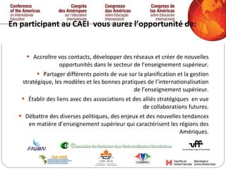 En participant au CAEI  vous aurez l’opportunité de:  Accroître vos contacts, développer des réseaux et créer de nouvelles opportunités dans le secteur de l’enseignement supérieur. Partager différents points de vue sur la planification et la gestion stratégique, les modèles et les bonnes pratiques de l’internationalisation de l’enseignement supérieur. Établir des liens avec des associations et des alliés stratégiques  en vue de collaborations futures. Débattre des diverses politiques, des enjeux et des nouvelles tendances en matière d’enseignement supérieur qui caractérisent les régions des Amériques. 