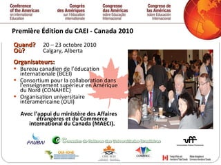 Première  Édition  du CAEI - Canada 2010 Quand ?  20 – 23 octobre 2010 Où ?  Calgary, Alberta Organisateurs: Bureau canadien de l’éducation internationale (BCEI) Consortium pour la collaboration dans l’enseignement supérieur en Amérique du Nord (CONAHEC) Organisation universitaire interaméricaine (OUI) Avec l’appui du ministère des Affaires étrangères et du Commerce international du Canada (MAECI). 