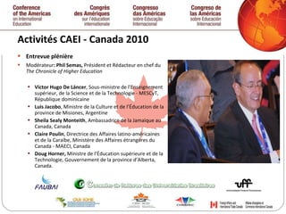 Activités CAEI - Canada 2010  Entrevue plénière Modérateur : Phil Semas,  Président et Rédacteur en chef du  The Chronicle of Higher Education  Víctor Hugo De Láncer , Sous-ministre de l’Enseignement supérieur, de la Science et de la Technologie - MESCyT, République dominicaine Luis Jacobo , Ministre de la Culture et de l’Éducation de la province de Misiones, Argentine Sheila Sealy Monteith , Ambassadrice de la Jamaique au Canada, Canada Claire Poulin , Directrice des Affaires latino-américaines et de la Caraïbe, Ministère des Affaires étrangères du Canada - MAECI, Canada Doug Horner,  Ministre de l’Éducation supérieure et de la Technologie, Gouvernement de la province d’Alberta, Canada.   