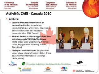 Activités CAEI - Canada 2010  Ateliers: Leaders: Mesures de rendement en Internationalisation  (Association internationale des universités - AIU, France et Bureau canadien de l’éducation internationale -  BCEI, Canada)  TUNING Américas: Leçons apprises et liens entre les projets TUNING d’Amérique latine et des États-Unis  (Tuning Amérique latine, Espagne et Utah Tuning Project, États-Unis)  Dialogue Chine-Amériques  (Organisation universitaire interaméricaine - OUI et China Education for International Exchange - CEAIE, Chine)  