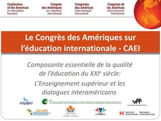 Composante essentielle de la qualité de l’éducation du XXI e  siècle: L’Enseignement supérieur et les dialogues interaméricains  Le Congrès des Amériques sur l’éducation internationale - CAEI 
